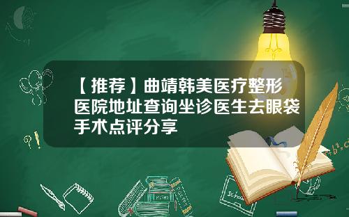 【推荐】曲靖韩美医疗整形医院地址查询坐诊医生去眼袋手术点评分享