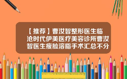 【推荐】曹汝智整形医生临沧时代伊美医疗美容诊所曹汝智医生瘦脸溶脂手术汇总不分先后实力杠杠滴