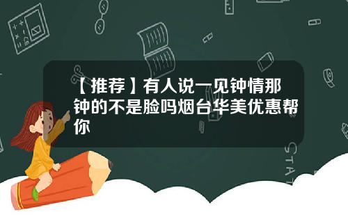 【推荐】有人说一见钟情那钟的不是脸吗烟台华美优惠帮你