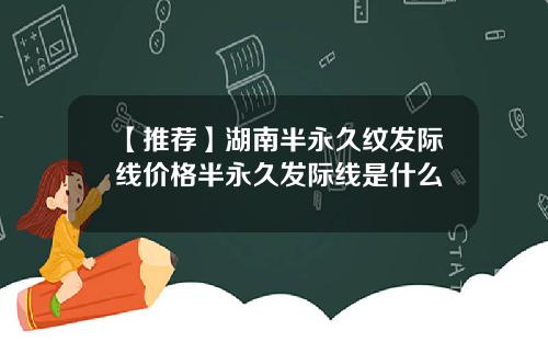 【推荐】湖南半永久纹发际线价格半永久发际线是什么