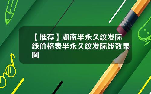 【推荐】湖南半永久纹发际线价格表半永久纹发际线效果图