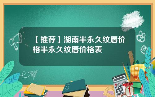 【推荐】湖南半永久纹唇价格半永久纹唇价格表