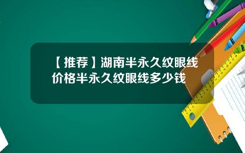 【推荐】湖南半永久纹眼线价格半永久纹眼线多少钱