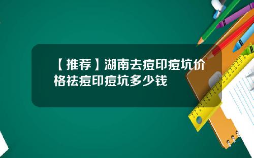 【推荐】湖南去痘印痘坑价格祛痘印痘坑多少钱