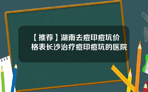 【推荐】湖南去痘印痘坑价格表长沙治疗痘印痘坑的医院