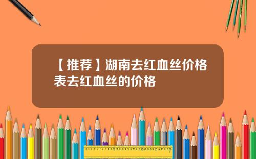 【推荐】湖南去红血丝价格表去红血丝的价格
