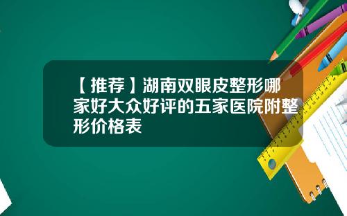 【推荐】湖南双眼皮整形哪家好大众好评的五家医院附整形价格表