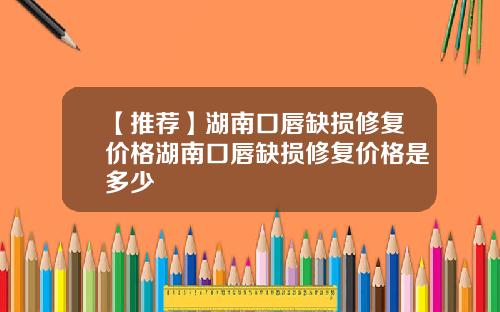 【推荐】湖南口唇缺损修复价格湖南口唇缺损修复价格是多少