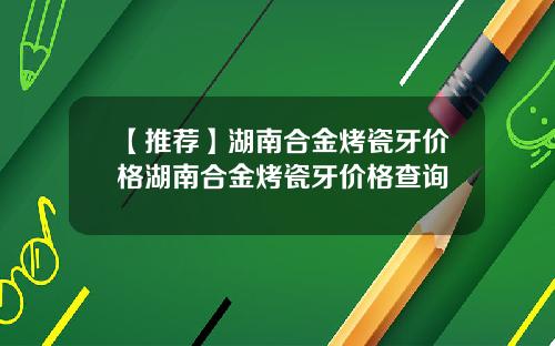 【推荐】湖南合金烤瓷牙价格湖南合金烤瓷牙价格查询