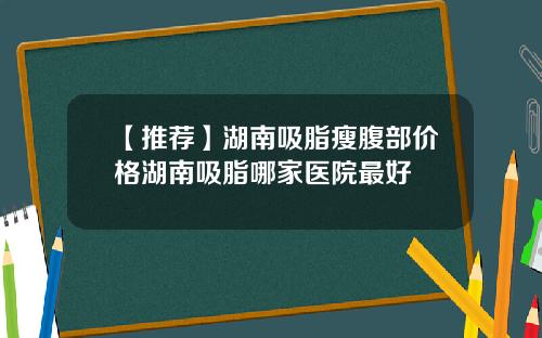 【推荐】湖南吸脂瘦腹部价格湖南吸脂哪家医院最好