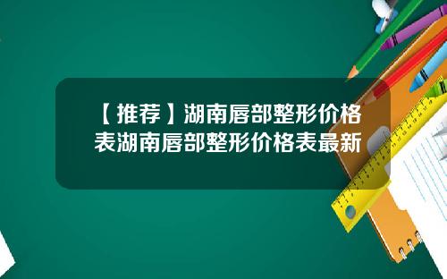 【推荐】湖南唇部整形价格表湖南唇部整形价格表最新