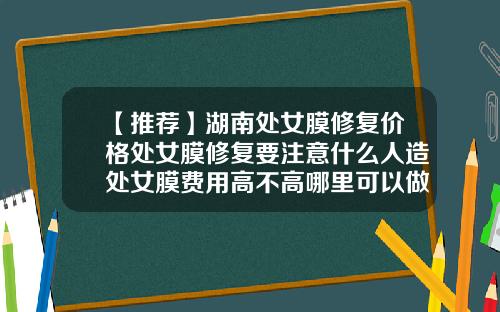 【推荐】湖南处女膜修复价格处女膜修复要注意什么人造处女膜费用高不高哪里可以做