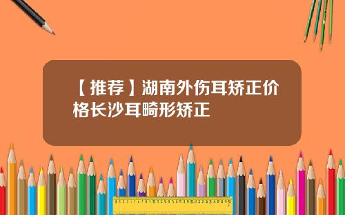 【推荐】湖南外伤耳矫正价格长沙耳畸形矫正