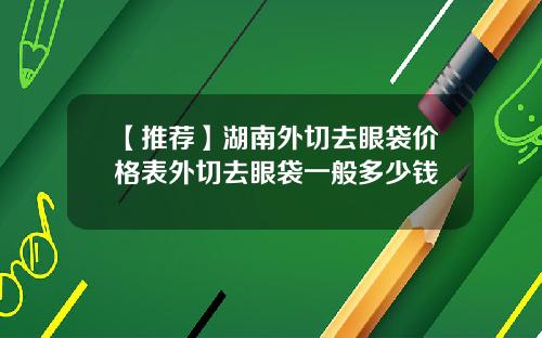 【推荐】湖南外切去眼袋价格表外切去眼袋一般多少钱
