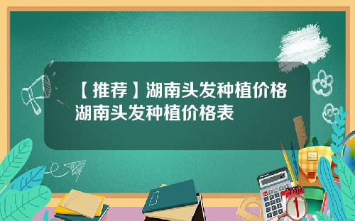 【推荐】湖南头发种植价格湖南头发种植价格表