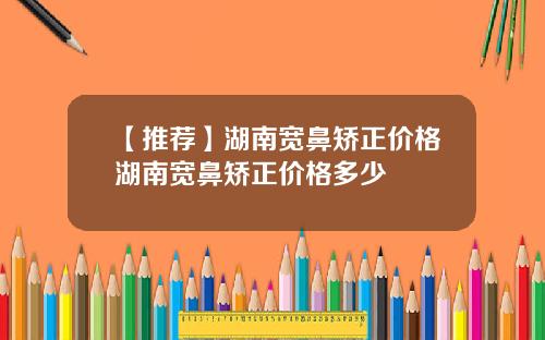【推荐】湖南宽鼻矫正价格湖南宽鼻矫正价格多少