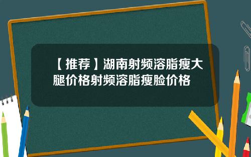 【推荐】湖南射频溶脂瘦大腿价格射频溶脂瘦脸价格
