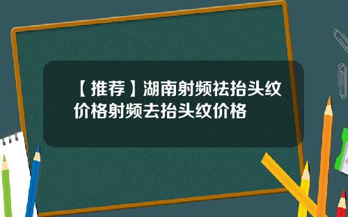 【推荐】湖南射频祛抬头纹价格射频去抬头纹价格