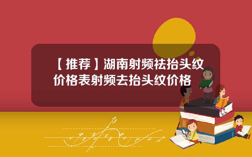 【推荐】湖南射频祛抬头纹价格表射频去抬头纹价格