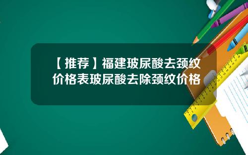 【推荐】福建玻尿酸去颈纹价格表玻尿酸去除颈纹价格