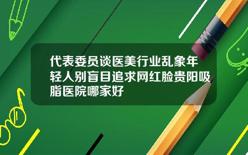 代表委员谈医美行业乱象年轻人别盲目追求网红脸贵阳吸脂医院哪家好