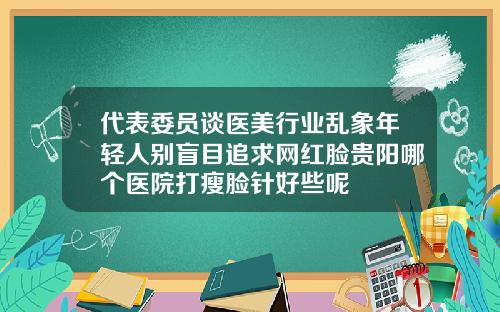 代表委员谈医美行业乱象年轻人别盲目追求网红脸贵阳哪个医院打瘦脸针好些呢