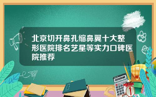 北京切开鼻孔缩鼻翼十大整形医院排名艺星等实力口碑医院推荐