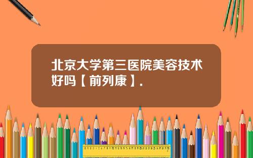 北京大学第三医院美容技术好吗【前列康】.