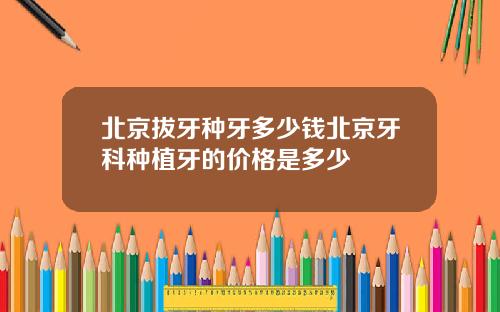北京拔牙种牙多少钱北京牙科种植牙的价格是多少