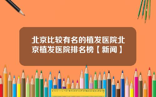 北京比较有名的植发医院北京植发医院排名榜【新闻】