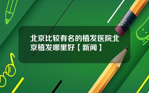 北京比较有名的植发医院北京植发哪里好【新闻】