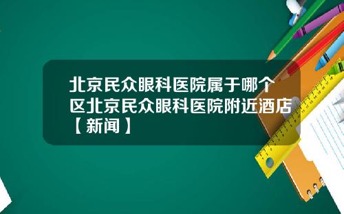 北京民众眼科医院属于哪个区北京民众眼科医院附近酒店【新闻】