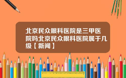 北京民众眼科医院是三甲医院吗北京民众眼科医院属于几级【新闻】