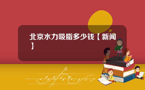 北京水力吸脂多少钱【新闻】