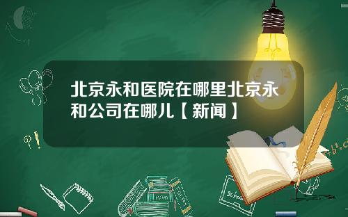 北京永和医院在哪里北京永和公司在哪儿【新闻】