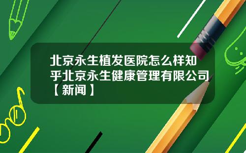 北京永生植发医院怎么样知乎北京永生健康管理有限公司【新闻】