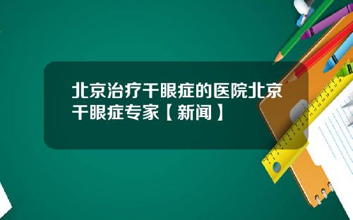 北京治疗干眼症的医院北京干眼症专家【新闻】