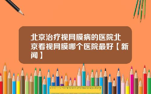 北京治疗视网膜病的医院北京看视网膜哪个医院最好【新闻】