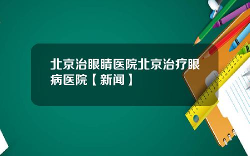 北京治眼睛医院北京治疗眼病医院【新闻】
