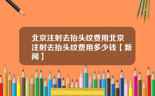 北京注射去抬头纹费用北京注射去抬头纹费用多少钱【新闻】