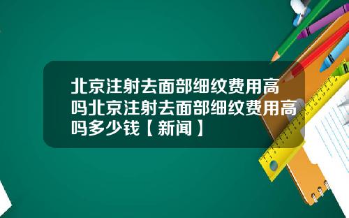 北京注射去面部细纹费用高吗北京注射去面部细纹费用高吗多少钱【新闻】