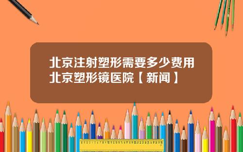 北京注射塑形需要多少费用北京塑形镜医院【新闻】