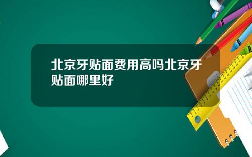 北京牙贴面费用高吗北京牙贴面哪里好
