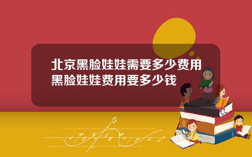 北京黑脸娃娃需要多少费用黑脸娃娃费用要多少钱