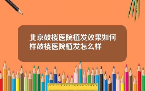 北京鼓楼医院植发效果如何样鼓楼医院植发怎么样
