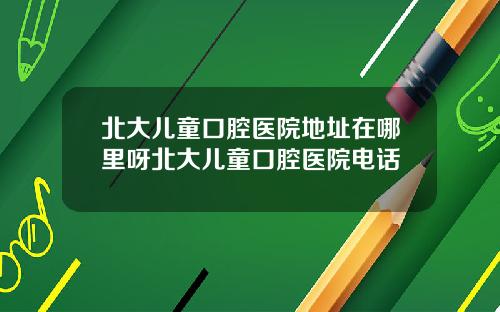 北大儿童口腔医院地址在哪里呀北大儿童口腔医院电话