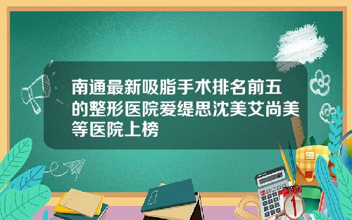 南通最新吸脂手术排名前五的整形医院爱缇思沈美艾尚美等医院上榜