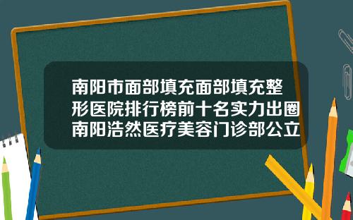 南阳市面部填充面部填充整形医院排行榜前十名实力出圈南阳浩然医疗美容门诊部公立领衔前三