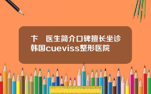卞洸医生简介口碑擅长坐诊韩国cueviss整形医院