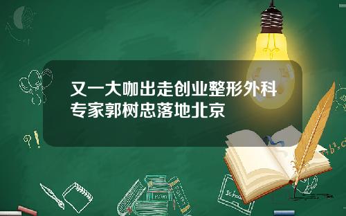 又一大咖出走创业整形外科专家郭树忠落地北京